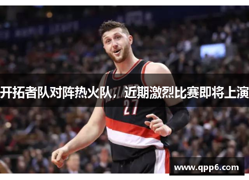 开拓者队对阵热火队，近期激烈比赛即将上演